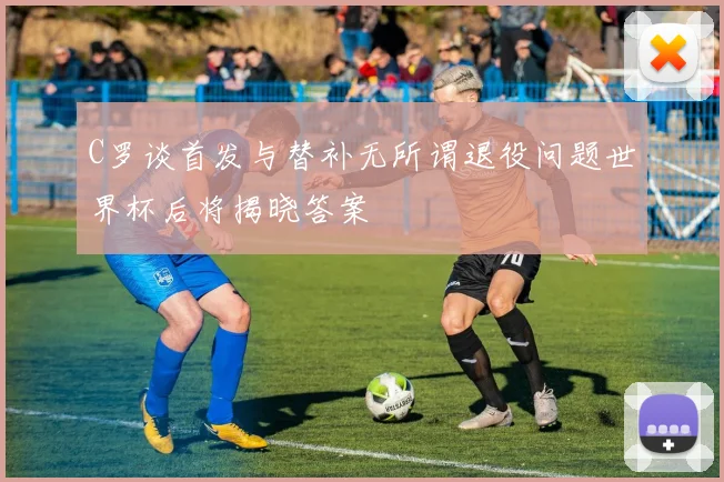 C罗谈首发与替补无所谓退役问题世界杯后将揭晓答案