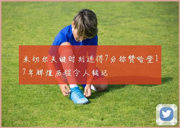 米切尔关键时刻连得7分称赞哈登17年辉煌历程令人铭记