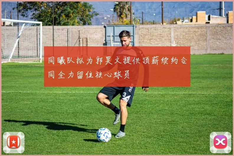同曦队拟为郭昊文提供顶薪续约合同全力留住核心球员
