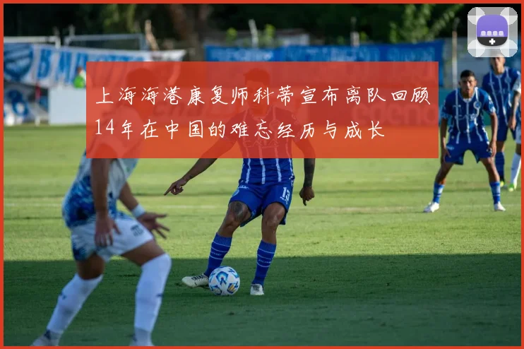 上海海港康复师科蒂宣布离队回顾14年在中国的难忘经历与成长