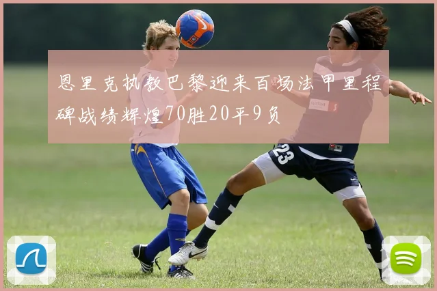 恩里克执教巴黎迎来百场法甲里程碑战绩辉煌70胜20平9负