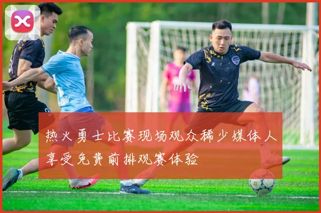 热火勇士比赛现场观众稀少媒体人享受免费前排观赛体验