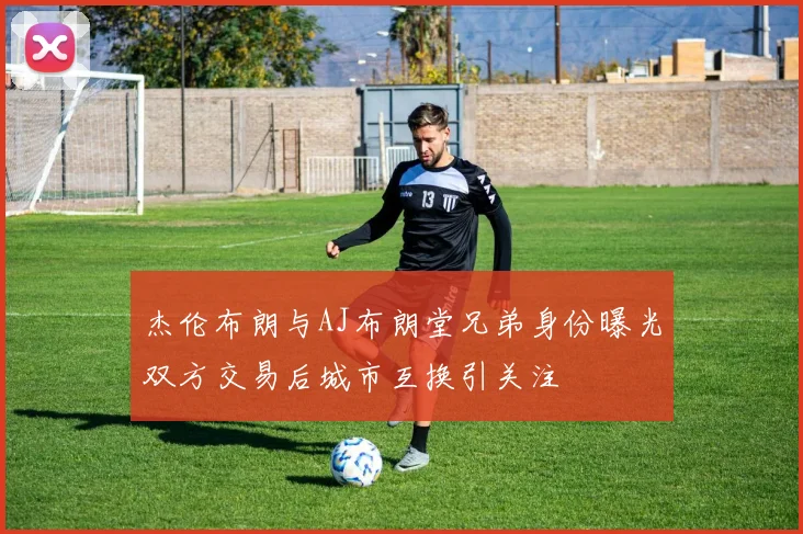 杰伦布朗与AJ布朗堂兄弟身份曝光双方交易后城市互换引关注
