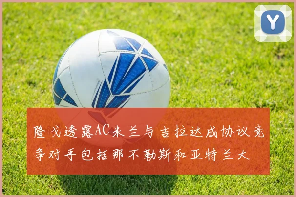 隆戈透露AC米兰与吉拉达成协议竞争对手包括那不勒斯和亚特兰大