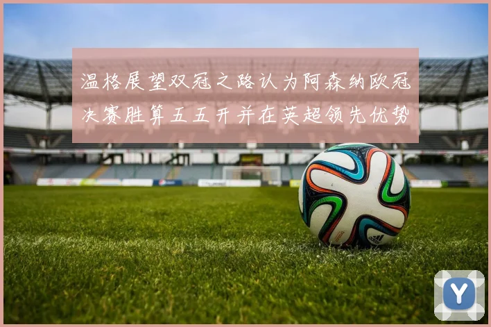 温格展望双冠之路认为阿森纳欧冠决赛胜算五五开并在英超领先优势明显