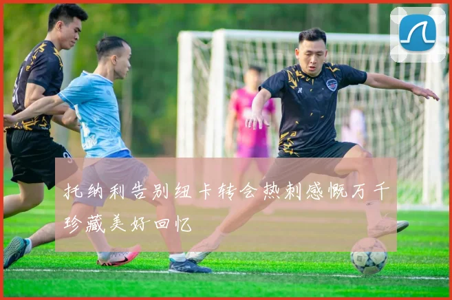 托纳利告别纽卡转会热刺感慨万千珍藏美好回忆
