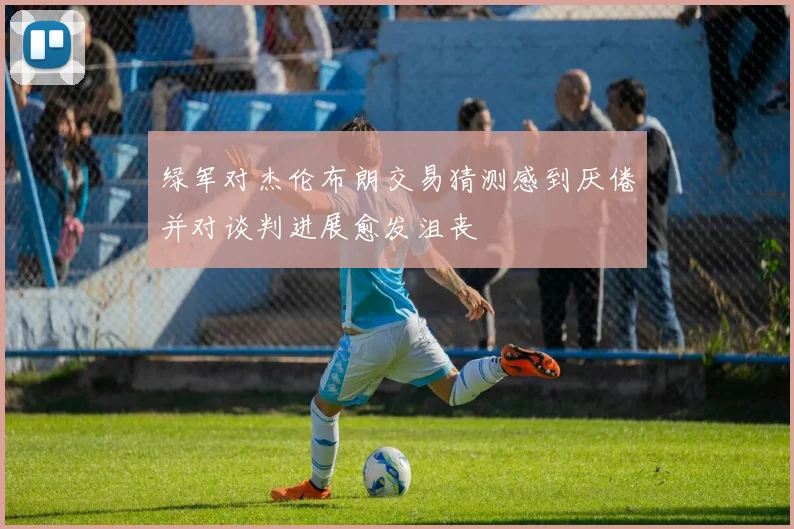 绿军对杰伦布朗交易猜测感到厌倦并对谈判进展愈发沮丧