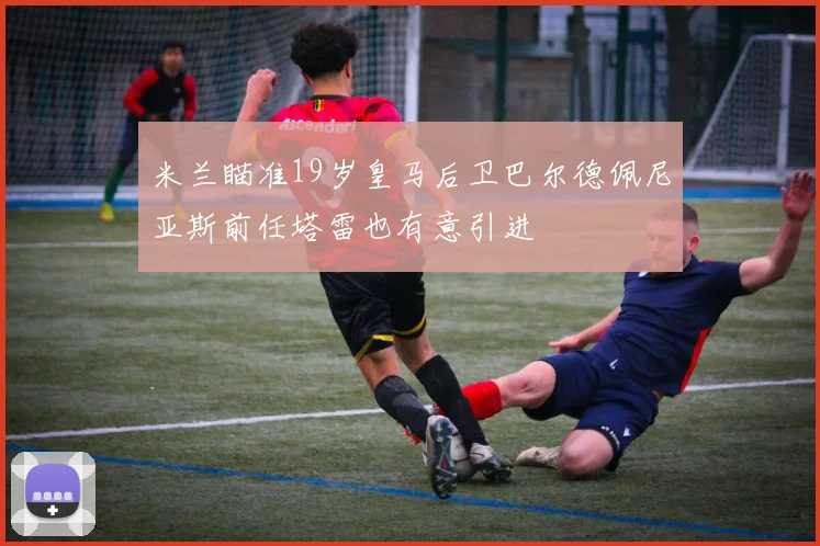 米兰瞄准19岁皇马后卫巴尔德佩尼亚斯前任塔雷也有意引进