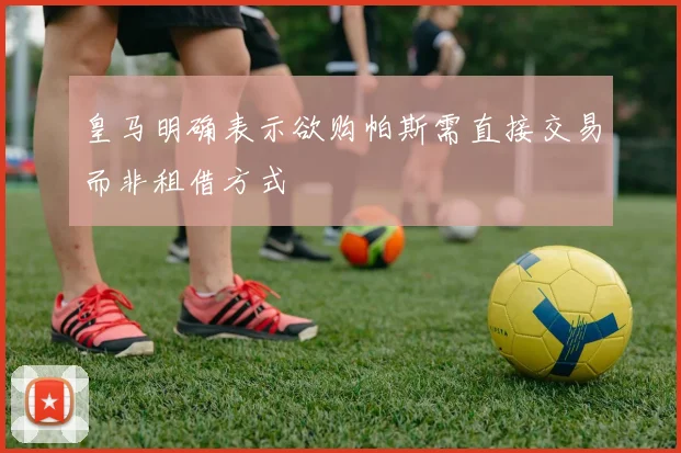 皇马明确表示欲购帕斯需直接交易而非租借方式