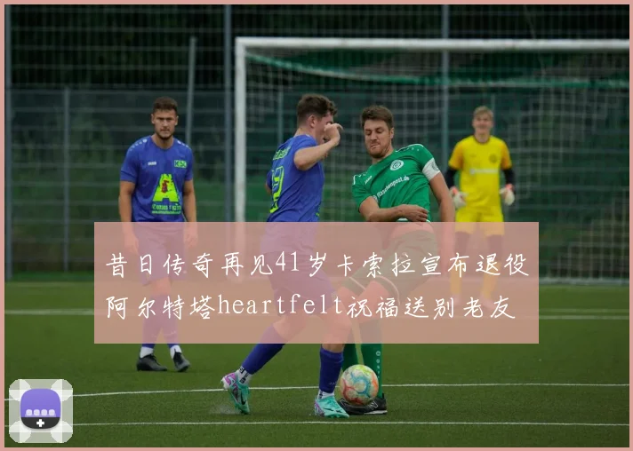 昔日传奇再见41岁卡索拉宣布退役阿尔特塔heartfelt祝福送别老友