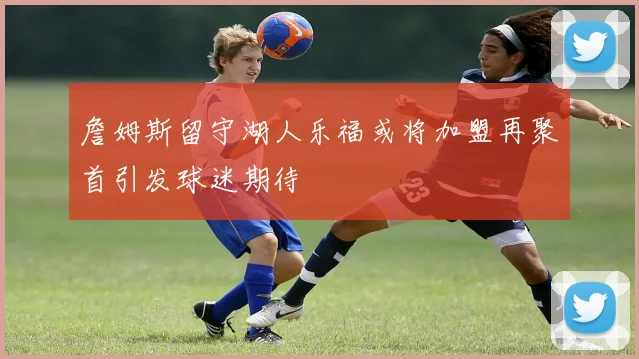 詹姆斯留守湖人乐福或将加盟再聚首引发球迷期待