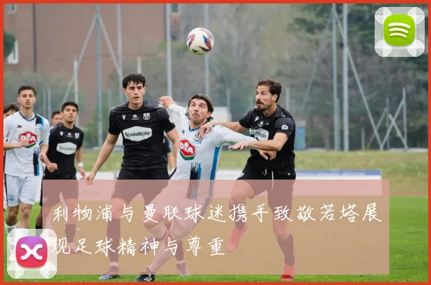 利物浦与曼联球迷携手致敬若塔展现足球精神与尊重