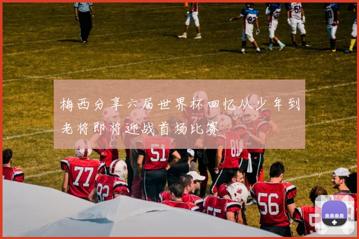 梅西分享六届世界杯回忆从少年到老将即将迎战首场比赛