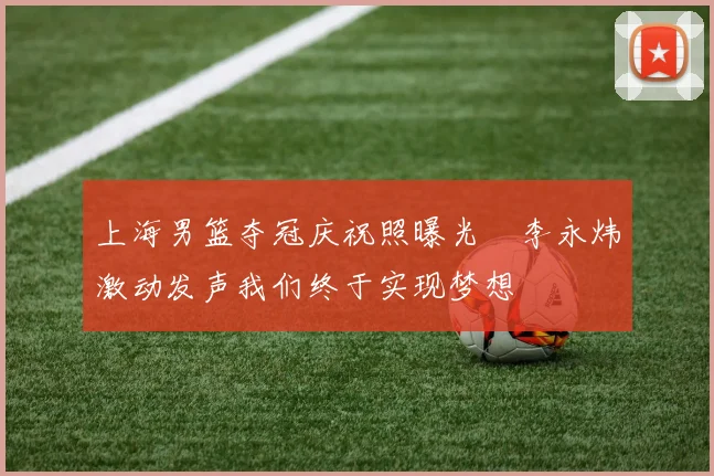 上海男篮夺冠庆祝照曝光偰李永炜激动发声我们终于实现梦想