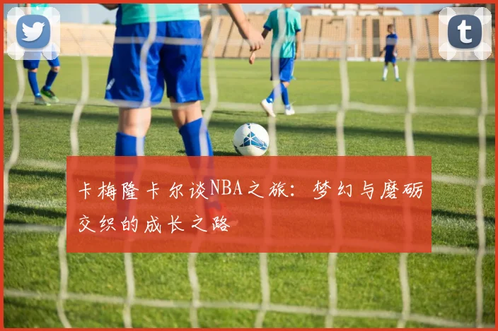 卡梅隆卡尔谈NBA之旅：梦幻与磨砺交织的成长之路