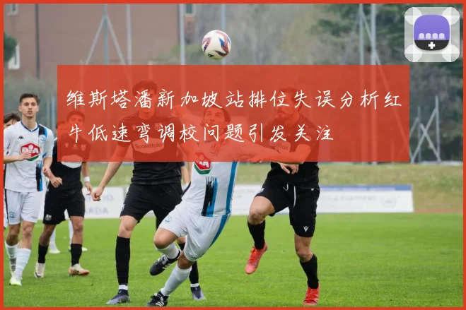 维斯塔潘新加坡站排位失误分析红牛低速弯调校问题引发关注