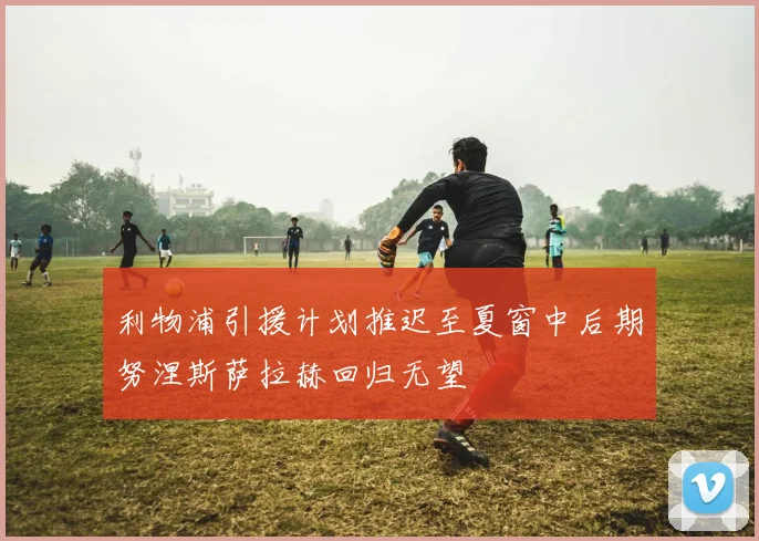 利物浦引援计划推迟至夏窗中后期努涅斯萨拉赫回归无望